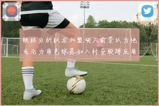 铁林分析狄龙加盟湖人前景认为他或沦为角色球员如八村垒般蹲底角