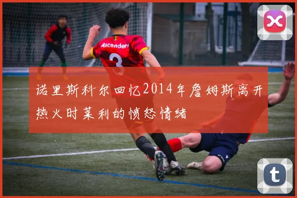 诺里斯科尔回忆2014年詹姆斯离开热火时莱利的愤怒情绪