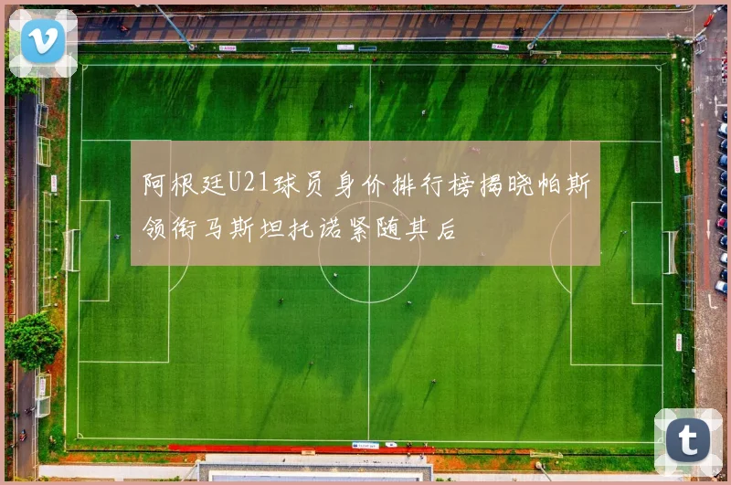 阿根廷U21球员身价排行榜揭晓帕斯领衔马斯坦托诺紧随其后