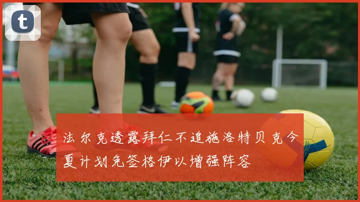 法尔克透露拜仁不追施洛特贝克今夏计划免签格伊以增强阵容