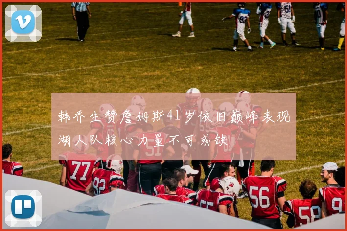 韩乔生赞詹姆斯41岁依旧巅峰表现湖人队核心力量不可或缺