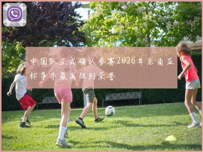 中国队正式确认参赛2026年东南亚杯争夺最高级别荣誉