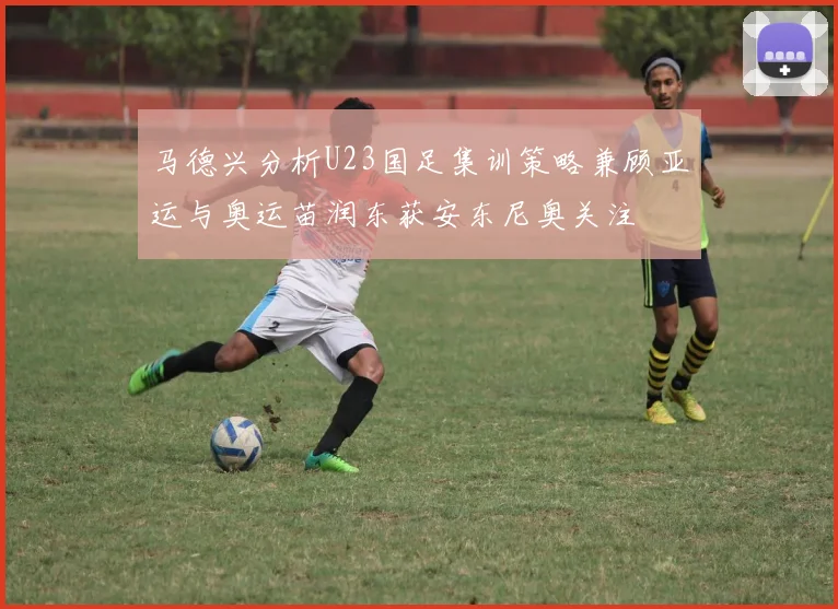 马德兴分析U23国足集训策略兼顾亚运与奥运苗润东获安东尼奥关注