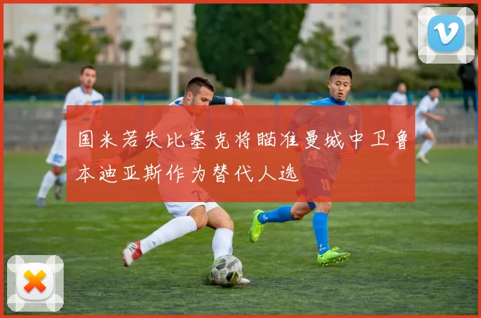 国米若失比塞克将瞄准曼城中卫鲁本迪亚斯作为替代人选