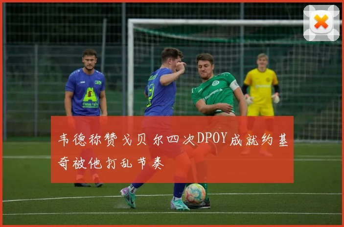 韦德称赞戈贝尔四次DPOY成就约基奇被他打乱节奏