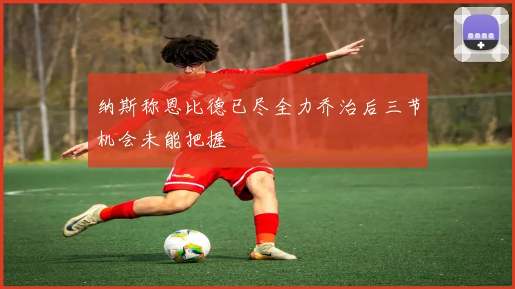 纳斯称恩比德已尽全力乔治后三节机会未能把握