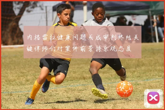 内格雷拉健康问题或成审判终结关键律师们对案件前景持乐观态度