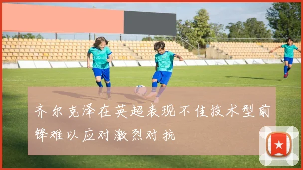齐尔克泽在英超表现不佳技术型前锋难以应对激烈对抗