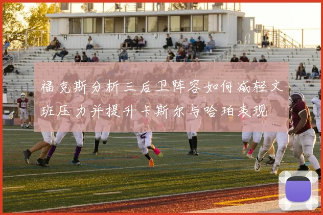福克斯分析三后卫阵容如何减轻文班压力并提升卡斯尔与哈珀表现