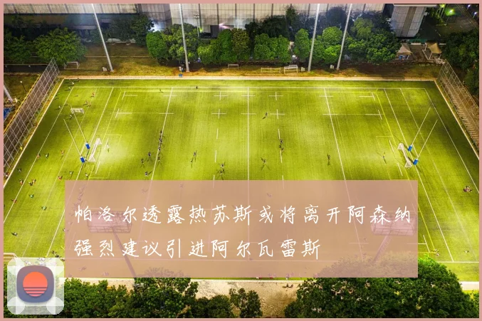 帕洛尔透露热苏斯或将离开阿森纳强烈建议引进阿尔瓦雷斯