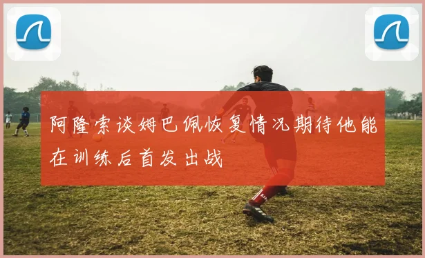 阿隆索谈姆巴佩恢复情况期待他能在训练后首发出战