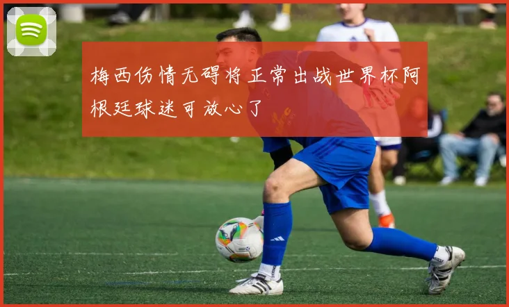 梅西伤情无碍将正常出战世界杯阿根廷球迷可放心了