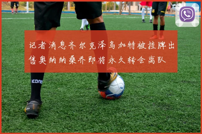 记者消息齐尔克泽乌加特被挂牌出售奥纳纳桑乔即将永久转会离队