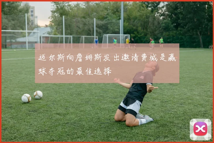 迈尔斯向詹姆斯发出邀请费城是赢球夺冠的最佳选择