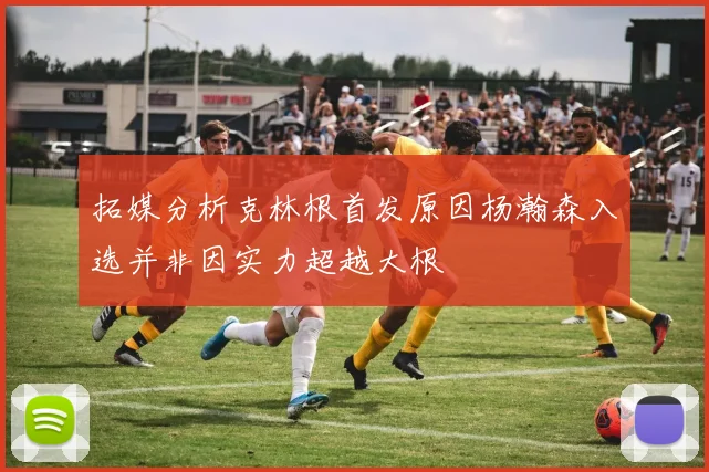 拓媒分析克林根首发原因杨瀚森入选并非因实力超越大根