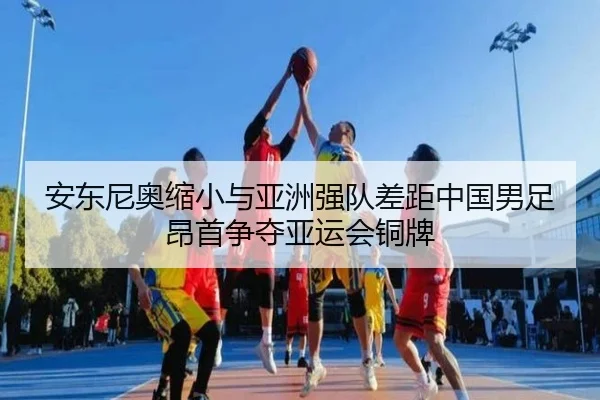 安东尼奥缩小与亚洲强队差距中国男足昂首争夺亚运会铜牌 - aiyouxi